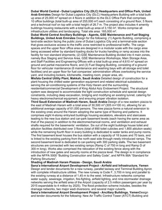 Dubai World Central - Dubai Logistics City (DLC) Headquarters and Office Park, United
Arab Emirates Design for Dubai Logistics City (DLC) Headquarters Building with a total built-
up area of 25,000 m² spread on 4 floors in addition to the DLC Office Park that comprises
10 office buildings (total built-up area of 255,000 m²) each consisting of a ground floor, 5 floors
and a technical roof on top with a total height of 26.7 m. The project also includes 4 amenity
buildings housing restaurants with a total built-up area of 3,150 m². Works comprise all
infrastructure utilities and landscaping. Total site area: 165,000 m².
Dubai World Central Ancillary Buildings - Agents, GSE Maintenance and Fuel Staging
Buildings, United Arab Emirates Design for the following: (1) Agents Building, comprising a
land-side section facing the public zone of Dubai Logistics City and a terminal-side section
that gives exclusive access to the traffic zone restricted to professional traffic. The cargo
spaces and the upper floor office area are designed in a modular scale with the cargo area
being accessed either by standard loading docks for trucks handling or ramp access into the
facility for non standard shipments; (2) GSE Maintenance Building divided into 4 main zones,
namely Bus Staging and Service Area, GSE Maintenance Workshops, Main Storage Area,
and Staff Facilities and Engineering Offices with a total built-up area of 4,610 m² spread on
ground and partial mezzanine floors; and (3) Fuel Staging Building, consisting of a ground
floor for vehicular maintenance (6 maintenance and washing bays with all storage and toilet
facilities) and an upper floor for fuel companies’ administration offices overlooking the service
yard, and including lockers, kitchenette, meeting room, prayer area, etc.
Misfala Central Utility Plant, Makkah, Saudi Arabia Detailed design of construction for a
plant housing the chilled water generation equipment and related electrical substations,
serving the air-conditioning systems of the Holy Haram and the surrounding
residential/commercial Development of King Abdul Aziz Endowment Project. The structural
system was designed to accommodate the tight construction schedule and special design
constraints, including deep excavation, bridging and modifying an existing tunnel, catering for
heavy electromechanical equipment, and ensuring proper vibration isolation.
Third Saudi Extension of Madinah Haram, Saudi Arabia Design of a new eastern piazza to
the east of Madinah Haram with a total area of 30,500 m² (305 m×100 m), allowing for an
additional average capacity of 61,000 persons. The new piazza forms a natural extension to
the existing ones around the Haram adopting the same type of flooring and patterns. It
comprises eight 4-storey entry/exit buildings housing escalators, elevators and staircases
leading to the new bus station and car-park basement levels (each having the same area as
that of the piazza) in addition to the electromechanical rooms, and ventilation and exhaust
shafts required for the basements’ ventilation. Six out of the eight buildings house toilet and
ablution facilities distributed over 3 floors (total of 890 toilet cubicles and 1,800 ablution seats)
while the remaining fourth floor in every building is dedicated to water tanks and pump rooms.
The first basement level houses the bus station with a capacity of 18 buses and 70 taxis, and
is linked to the existing parking from the north east side through newly introduced ramps. The
second basement level is dedicated to car-parking with 300 parking stalls. The two basement
structures are connected with two existing ramps (Ramp C of 750 m long and Ramp D of
300 m long). Works also comprised the relocation of the existing fence along with the
introduction of new gates and security rooms at the piazza level. The design is in compliance
with the NFPA 5000 “Building Construction and Safety Code”, and NFPA 88A “Standard for
Parking Structures”.
Shading of Madinah Haram Piazzas - Design, Saudi Arabia
Sana’a International Airport Development Project - Airfield and Infrastructure, Yemen
Design and tender documents for a new runway, parallel taxiway and Terminal Building Apron
with complete infrastructure utilities. The new runway is Code F, 3,700 m long and parallel to
the existing runway at a distance of 1,45 m to the west. Infrastructure networks comprise
water supply, sewerage, irrigation, fire-fighting, airfield lighting, and nine stormwater drainage
networks serving the airfield area of the Airport (capacity of 2.5 million passengers per year by
2015 expandable to 4 million by 2025). The flood protection scheme includes, besides the
drainage networks, two major wadi diversions, and several major culverts.
Sana’a International Airport Development Project - Ancillary Buildings, YemenDesign
and tender documents for the following: New Air Traffic Control Tower (ATCT) Building and
 