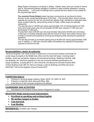 Mega Project 3 branches of university in Jeddah , Riyadh, Hasa- each one consist of various
type of Educational Buildings (colleges) in addition to utility buildings (Research, Housing,
Administration,….) and some of buildings have a special structure system to be suitable for
the required large spans.
The Jumeirah Pointe (Dubai) project has been conceived as an exciting and vibrant
terminus to the overall residential spine of the Palm. This honorific place, which is directly
opposite and across the bay from the landmark Atlantis Hotel, will feature a destination type,
linear complex featuring casual dining venues of Cafés, coffee shops and specialty
restaurants.
The site total area is 136,000 sqm where approximately 15% of building footprint (21,000
sqm) will provide ample area for promenades (40,500 sqm), piazzas (11,000 sqm) and
landscaping (17,000 sqm).
The two floor retail of 38,000 sqm will accommodate restaurants (28,500 sqm) and shops
(9,500 sqm) in carefully selected areas with the mixture of indoor and outdoor terraces and
arcades to enhance the experience of dining and shopping while enjoying the spectacular
waterfront.
The site also provides a convenient parking area of 40,500 sqm serving approximately 1260
cars. In addition, a 1,000 sqm monorail station will facilitate any additional transportation
required to and from the site
Responsibilities,	duties	&	authority
Structural Engineer, with nearly 8 years of experience in the structural analysis and Design for
a wide range of projects in the Middle East, Africa and the Arab Gulf region ,Including airport
facilities, mixed-use complexes, religious and educational buildings, Healthcare facilities, High
rise Buildings, etc. Extensive experience in the use of several standard specifications and
design Guidelines, including BS 8110, ACI-318-02-08, ACI-Manual of Concrete Practice MCP,
Uniform Building Code UBC 97), Minimum Design Loads for Buildings and Other Structures
ASCE/SEI 7-05 and the Egyptian Code of Practice ECP.
COMPUTER	SKILLS	
 Proficient in structural design software: Etabs, SAFE v12, SAFE v8, SAP
 Proficient in AutoCAD, Revit, Microsoft Office, VBA.
 A fast learner of new computer programs and software
LEADERSHIP	AND	ACTIVITIES	
 Volunteered in the Children Cancer Center of Egypt for 6 months.
RELEVANT	Skills	and	personal	information:	
 Excellent	in	speaking	and	writing	English	
 My	mother	tongue	is	Arabic.	
 I	am	married.	
 I	am	Muslim.		
REFERENCES: Available upon request.
 