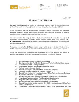 www.dargroup.com
Tel +20 (0)2 344 9680
Fax +20 (0)2 346 1170/72
cairo@dargroup.com
Cairo
15 Amr St.
Mohandessin, Giza 12411
P.O. Box: 895, Cairo 11511
Egypt
July 5th, 2007
TO WHOM IT MAY CONCERN
Mr. Ehab Abdelmoneam has worked as a Structural Engineer in the Structural Department
of Dar Al-Handasah Consultants (Shair & Partners) Cairo office from October 2004 till now.
During that period, he was responsible for carrying out design calculations and preparing
structural drawings, tender, construction documents and workshop drawings for several
building projects in Saudi Arabia and United Arab Emirates.
He was involved in the design of many structural elements such as: cast-in-situ & precast
prestressed hollow core slabs double tee, piles & pile caps, frames, rafts, using ACI code. Mr.
E.Abdelmoneam has gained experience in computer modeling of structures for both gravity
and lateral load analysis.
Throughout his work, Mr. E.Abdelmoneam has proved to be competent and hard-working.
He has a pleasant personality, is cooperative with his colleagues and praised by his superiors.
During the period of his employment he participated in structural analysis and design in
addition to preparation of relevant of structural drawings for the following projects:
i. Kingdom tower (1001+) in Jeddah Saudi Arabia
ii. Development of King Abd El-Aziz Endowment Project in Makka.(Clock towers)
iii. Dubai World Central Ancillary Buildings
iv. Four-season Hotel in Luanda New City Centre, Angola.
v. National Library, Luanda, Angola
vi. Ibn Battuta Complex at Gardens Mall, United Arab Emirates
vii. President Al-Saleh Commercial Complex, Yemen
viii. Dubai World Central DLC Headquarters and Office Park, United Arab Emirates.
ix. Al Qasr Development, Saudi Arabia.
x. King Abdullah Economic City - Industrial Area Infrastructure, Saudi Arabia
xi. King Abdullah Economic City - Red Sea Village, Saudi Arabia.
xii. King Abdullah Economic City - Resort Area, Saudi Arabia
xiii. King Abdullah Economic City - Industrial Area, Saudi Arabia
xiv. Dubai World Central - Dubai Logistics City (DLC) Headquarters and Office Park,
United Arab Emirates
xv. Dubai World Central Ancillary Buildings - Agents, GSE Maintenance and Fuel
 