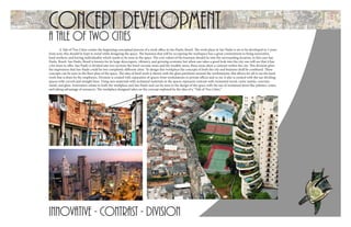 Concept developmentA Tale of Two Cities
innovative - Contrast - division
A Tale of Two Cities creates the beginning conceptual process of a work office in Sao Paulo, Brazil. The work place in Sao Paulo is set to be developed in 5 years
from now, this should be kept in mind while designing the space. The business that will be occupying the workspace has a great commitment in being innovative,
hard workers, and having individuality which needs to be seen in the space. The core values of the business should tie into the surrounding location, in this case Sao
Paulo, Brazil. Sao Paulo, Brazil is known for its large skyscrapers, vibrancy, and growing economy but when one takes a good look into the city one will see that it has
a lot more to offer. Sao Paulo is divided into two sections the lower income areas and the wealthy areas, these areas show a contrast within the city. This division gives
the impression that Sao Paulo could be two completely different cities. To design this workplace the concepts of both the city and business shall be combined. These
concepts can be seen in the floor plan of the space. The idea of hard work is shown with the glass partitions around the workstations, this allows for all to see the hard
work that is done by the employees. Division is created with separation of spaces from workstations to private offices and so on, it also is created with the use dividing
spaces with curved and straight lines. Using new materials with reclaimed materials in the spaces represent contrast with reclaimed wood, rustic metals, concrete,
metal, and glass. Innovation relates to both the workplace and Sao Paulo and can be seen in the design of the space with the use of reclaimed items like palettes, crates,
and taking advantage of resources. The workplace designed takes on the concept explored by the idea of a “Tale of Two Cities.”
 