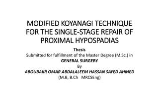 MODIFIED KOYANAGI TECHNIQUE
FOR THE SINGLE-STAGE REPAIR OF
PROXIMAL HYPOSPADIAS
Thesis
Submitted for fulfillment of the Master Degree (M.Sc.) in
GENERAL SURGERY
By
ABOUBAKR OMAR ABDALALEEM HASSAN SAYED AHMED
(M.B, B.Ch MRCSEng)
 