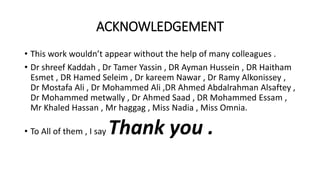 ACKNOWLEDGEMENT
• This work wouldn’t appear without the help of many colleagues .
• Dr shreef Kaddah , Dr Tamer Yassin , DR Ayman Hussein , DR Haitham
Esmet , DR Hamed Seleim , Dr kareem Nawar , Dr Ramy Alkonissey ,
Dr Mostafa Ali , Dr Mohammed Ali ,DR Ahmed Abdalrahman Alsaftey ,
Dr Mohammed metwally , Dr Ahmed Saad , DR Mohammed Essam ,
Mr Khaled Hassan , Mr haggag , Miss Nadia , Miss Omnia.
• To All of them , I say Thank you .
 