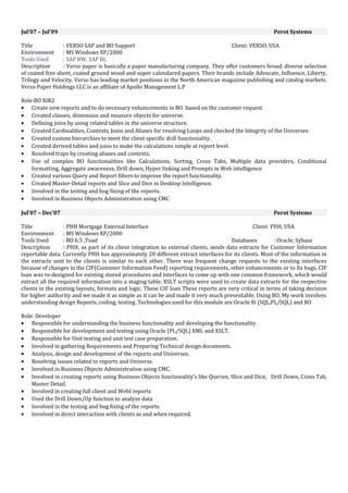Jul’07 – Jul’09 Perot Systems
Title : VERSO SAP and BO Support Client: VERSO, USA
Environment : MS Windows XP/2000
Tools Used : SAP BW, SAP BI,
Description : Verso paper is basically a paper manufacturing company. They offer customers broad, diverse selection
of coated free sheet, coated ground wood and super calendared papers. Their brands include Advocate, Influence, Liberty,
Trilogy and Velocity. Verso has leading market positions in the North American magazine publishing and catalog markets.
Verso Paper Holdings LLC is an affiliate of Apollo Management L.P
Role:BO XIR2
• Create new reports and to do necessary enhancements in BO based on the customer request
• Created classes, dimension and measure objects for universe.
• Defining joins by using related tables in the universe structure.
• Created Cardinalities, Contexts, Joins and Aliases for resolving Loops and checked the Integrity of the Universes
• Created custom hierarchies to meet the client specific drill functionality.
• Created derived tables and joins to make the calculations simple at report level.
• Resolved traps by creating aliases and contexts.
• Use of complex BO functionalities like Calculations, Sorting, Cross Tabs, Multiple data providers, Conditional
formatting, Aggregate awareness, Drill down, Hyper linking and Prompts in Web intelligence
• Created various Query and Report filters to improve the report functionality.
• Created Master-Detail reports and Slice and Dice in Desktop Intelligence.
• Involved in the testing and bug fixing of the reports.
• Involved in Business Objects Administration using CMC
Jul’07 – Dec’07 Perot Systems
Title : PHH Mortgage External Interface Client: PHH, USA
Environment : MS Windows XP/2000
Tools Used : BO 6.5 ,Toad Databases : Oracle, Sybase
Description : PHH, as part of its client integration to external clients, sends data extracts for Customer Information
reportable data. Currently PHH has approximately 20 different extract interfaces for its clients. Most of the information in
the extracts sent to the clients is similar to each other. There was frequent change requests to the existing interfaces
because of changes in the CIF(Customer Information Feed) reporting requirements, other enhancements or to fix bugs. CIF
loan was re-designed for existing stored procedures and interfaces to come up with one common framework, which would
extract all the required information into a staging table. XSLT scripts were used to create data extracts for the respective
clients in the existing layouts, formats and logic. These CIF loan These reports are very critical in terms of taking decision
for higher authority and we made it as simple as it can be and made it very much presentable. Using BO, My work involves
understanding design Reports, coding, testing .Technologies used for this module are Oracle 8i (SQL,PL/SQL) and BO
Role: Developer
• Responsible for understanding the business functionality and developing the functionality.
• Responsible for development and testing using Oracle (PL/SQL) XML and XSLT.
• Responsible for Unit testing and unit test case preparation.
• Involved in gathering Requirements and Preparing Technical design documents.
• Analysis, design and development of the reports and Universes.
• Resolving issues related to reports and Universe.
• Involved in Business Objects Administration using CMC.
• Involved in creating reports using Business Objects functionality’s like Queries, Slice and Dice, Drill Down, Cross Tab,
Master Detail.
• Involved in creating full client and WebI reports
• Used the Drill Down/Up function to analyze data
• Involved in the testing and bug fixing of the reports.
• Involved in direct interaction with clients as and when required.
 