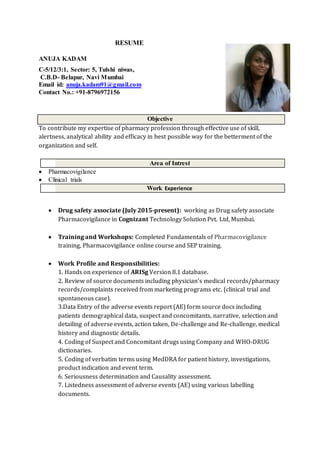 RESUME
ANUJA KADAM
C-5/12/3:1, Sector: 5, Tulshi niwas,
C.B.D- Belapur, Navi Mumbai
Email id: anuja.kadam91@gmail.com
Contact No.: +91-8796972156
Objective
To contribute my expertise of pharmacy profession through effective use of skill,
alertness, analytical ability and efficacy in best possible way for the betterment of the
organization and self.
Area of Intrest
 Pharmacovigilance
 Clinical trials
Work Experience
 Drug safety associate (July 2015-present): working as Drug safety associate
Pharmacovigilance in Cognizant Technology Solution Pvt. Ltd, Mumbai.
 Training and Workshops: Completed Fundamentals of Pharmacovigilance
training, Pharmacovigilance online course and SEP training.
 Work Profile and Responsibilities:
1. Hands on experience of ARISg Version 8.1 database.
2. Review of source documents including physician’s medical records/pharmacy
records/complaints received from marketing programs etc. (clinical trial and
spontaneous case).
3.Data Entry of the adverse events report (AE) form source docs including
patients demographical data, suspect and concomitants, narrative, selection and
detailing of adverse events, action taken, De-challenge and Re-challenge, medical
history and diagnostic details.
4. Coding of Suspect and Concomitant drugs using Company and WHO-DRUG
dictionaries.
5. Coding of verbatim terms using MedDRA for patient history, investigations,
product indication and event term.
6. Seriousness determination and Causality assessment.
7. Listedness assessment of adverse events (AE) using various labelling
documents.
 