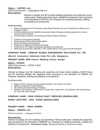 Client : AVETEC Ltd.,
CAD Environment : Unigraphics NX-8.5
Description:
Worked on Design and 3D concept modeling generation and assembly and of
casting parts, forging parts Gear parts, detailed the respective tools according
to the standards of AVETEC Ltd. Prepared 3d modeling Assembly, drafting
and detailing of components..
Role/Responsibility:
 Design & Development of Transmission parts (Range Planetary Out put Unit Steering Unit Brake unit) in
Unigraphics NX8.5
 Considering Manufacturing feasibility incorporates Design Changes and getting approval by constant
interaction with the Clients.
 Concept design of gearbox, 3D modeling and Detail drawing of Gearbox.

 Creation of manufacturing drawings.
 Generating the 3D Part and Assembly Model.
 Design of Casting and forging parts.
 Preparation of detailed and Assembly drawings.
 Checking final 3D models and drawings released for manufacturing.
 Referring documents ISO, ANSI B92.1-1970, AGMA (Bevel & Spur gear) And DIN Standards.
COMPANY NAME : CONCUR GLOBAL ENGINEERING SOLUTIONS Pvt lTD
(Merritt Innovative Solutions India Pvt Ltd). Bengaluru.
PROJECT NAME: BIW Fixture Welding fixture design
Client : HONDA
CAD Environment : CATIA V R22
Description:
Worked on Design and 3D modeling and assembly and sheet metal modeling of BIW Fixture
and 3D finishing detailed the respective tools according to the standards of HONDA Ltd.
Prepared Assembly, drafting and detailing of components.
Role/Responsibility:
 Design of Gears, Gearbox Housing, Bearing retainers, link member and shafts.
 Deflection analysis for Tandem Bearing.
 3D modeling and detail drawing of Gearbox.
 Selection and Calculation of Bearing life for taper roller, needle roller, and cylindrical roller thrust bearing,
etc. Gear data, Gear strength.
COMPANY NAME : MSM CONSULTANCY SERVICES (BANGALORE)
WORK LOCATION : AXIS CADES (BANGALORE)
PROJECT NAME : WIND POWER
Client : SIMENS Ltd.,
CAD Environment : Unigraphics NX-8.5
Description:
Worked on Design and 3D modeling and assembly of Sheet metal parts, detailed the respective
tools according to the standards of SIMENS Ltd. Prepared 3d modeling Assembly, drafting and
detailing of components.: Transmission Casing – Modeling & Detailing of Transmission Casing
 