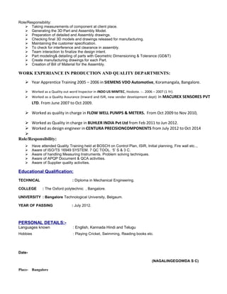 Role/Responsibility:
 Taking measurements of component at client place.
 Generating the 3D Part and Assembly Model.
 Preparation of detailed and Assembly drawings.
 Checking final 3D models and drawings released for manufacturing.
 Maintaining the customer specification.
 To check for interference and clearance in assembly.
 Team interaction to finalize the design intent.
 Part modeling& detailing of parts with Geometric Dimensioning & Tolerance (GD&T)
 Create manufacturing drawings for each Part.
 Creation of Bill of Material for the Assembly.
WORK EXPERIANCE IN PRODUCTION AND QUALITY DEPARTMENTS:
 Year Apprentice Training 2005 – 2006 in SIEMENS VDO Automotive, Koramangala, Bangalore.
 Worked as a Quality out word Inspector in INDO US MIMTEC, Hoskote. :-. 2006 – 2007 (1 Yr).
 Worked as a Quality Assurance (Inward and ISIR, new vender development dept) in MACUREX SENSORES PVT
LTD. From June 2007 to Oct 2009.
 Worked as quality in charge in FLOW WELL PUMPS & METERS. From Oct 2009 to Nov 2010,
 Worked as Quality in charge in BUHLER INDIA Pvt Ltd from Feb 2011 to Jun 2012.
 Worked as design engineer in CENTURA PRECISIONCOMPONENTS from July 2012 to Oct 2014

Role/Responsibility:
 Have attended Quality Training held at BOSCH on Control Plan, ISIR, Initial planning, Fire wall etc..,
 Aware of ISO/TS 16949 SYSTEM. 7 QC TOOL. ‘5’ S & 3 C.
 Aware of handling Measuring Instruments. Problem solving techniques.
 Aware of APQP Document & QCA activities.
 Aware of Supplier quality activities.
Educational Qualification:
TECHNICAL : Diploma in Mechanical Engineering.
COLLEGE : The Oxford polytechnic , Bangalore.
UNIVERSITY : Bangalore Technological University, Belgaum.
YEAR OF PASSING : July 2012.
PERSONAL DETAILS:-
Languages known : English, Kannada Hindi and Telugu
Hobbies : Playing Cricket, Swimming, Reading books etc.
Date-
(NAGALINGEGOWDA S C)
Place- Bangalore
 