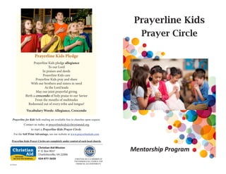 Prayerline Kids
Prayer Circle
Mentorship Program
Prayerline for Kids bulk mailing are available free to churches upon request.
Contact us today at prayerlinekids@christianaid.org
to start a Prayerline Kids Prayer Circle.
For the Self Print Advantage, see our website at www.prayerlinekids.com
Prayerline Kids Prayer Circles are completely under control of each local church.
Christian Aid Mission
P. O. Box 9037
Charlottesville, VA 22906
434-977-5650we love the brethren.
. . . because
Christian
Aid
CHRISTIAN AID IS A MEMBER OF
THE EVANGELICAL COUNCIL FOR
FINANCIAL ACCOUNTABILITY
Prayerline Kids Pledge
Prayerline Kids pledge allegiance
To our Lord
In praises and deeds
Prayerline Kids care
Prayerline Kids pray and share
With our brothers and sisters in need
As the Lord leads
May our joint prayerful giving
Birth a crescendo of holy praise to our Savior
From the mouths of multitudes
Redeemed out of every tribe and tongue!
Vocabulary Words: Allegiance, Crescendo
61:034rev
 