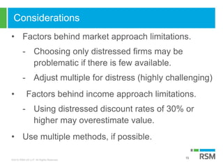 ©2016 RSM US LLP. All Rights Reserved.
Considerations
• Factors behind market approach limitations.
- Choosing only distressed firms may be
problematic if there is few available.
- Adjust multiple for distress (highly challenging)
• Factors behind income approach limitations.
- Using distressed discount rates of 30% or
higher may overestimate value.
• Use multiple methods, if possible.
15
 
