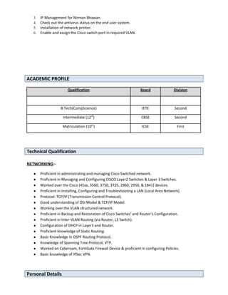 3. IP Management for Nirman Bhawan.
4. Check out the antivirus status on the end user system.
5. Installation of network printer.
6. Enable and assign the Cisco switch port in required VLAN.
ACADEMIC PROFILE
Qualification Board Division
B.Tech(CompScience) IETE Second
Intermediate (12th
) CBSE Second
Matriculation (10th
) ICSE First
Technical Qualification
NETWORKING:-
● Proficient in administrating and managing Cisco Switched network.
● Proficient in Managing and Configuring CISCO Layer2 Switches & Layer 3 Switches.
● Worked over the Cisco (45xx, 3560, 3750, 3725, 2960, 2950, & 1841) devices.
● Proficient in Installing, Configuring and Troubleshooting a LAN (Local Area Network).
● Protocol: TCP/IP (Transmission Control Protocol).
● Good understanding of OSI Model & TCP/IP Model.
● Working over the VLAN structured network.
● Proficient in Backup and Restoration of Cisco Switches’ and Router’s Configuration.
● Proficient in Inter-VLAN Routing (via Router, L3 Switch).
● Configuration of DHCP in Layer3 and Router.
● Proficient knowledge of Static Routing.
● Basic Knowledge in OSPF Routing Protocol.
● Knowledge of Spanning Tree Protocol, VTP.
● Worked on Cyberoam, FortiGate Firewall Device & proficient in configuring Policies.
● Basic knowledge of IPSec VPN.
Personal Details
 
