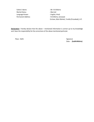 Father’s Name : Mr. R.K.Mishra
Marital Status : Married
Language Known : English, Hindi
Permanent Address : R.K.Mishra, Saraswat
Enclave, Main Market, Tundla (Firozabad), U.P.
Declaration: I hereby declare that the above – mentioned information is correct up to my knowledge
and I bear the responsibility for the correctness of the above mentioned particular.
Place - Delhi Signature
Date - (SudhirMishra)
 