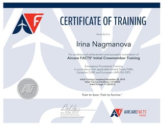 Awarded to
Initial Training Completed November 28, 2014
Initial Training Certificate I-14-25923
Valid Through 11/28/2015
Irina Nagmanova
For professional achievement and successful completion of
Aircare FACTS®
Initial Crewmember Training
Emergency Procedures Training
in accordance with applicable United States FARs,
Canadian CARS and European JARS/EU-OPS.
 