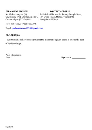 Page 3 of 3
PERMANENT ADDRESS CONTACT ADDRESS
No.02 Guttapalyam (V), Sri Lakshmi Narasimha Swamy Temple Road,
Gownipally (PO), Chintamani (TQ), 3rd Cross, Hoodi, Mahadevpura (PO),
Chikkaballpur (DT)-563161 Bangalore-560048
Mob: 9591606234/8553460788
Email: padmashreen1990@gmail.com
DÉCLARATION
I PADMASREE N, do hereby confirm that the information given above is true to the best
of my knowledge.
Place : Bangalore
Date : Signature: _________________
 