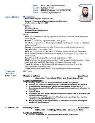 1
Name: Emad Sabry Aly Mohammad
Country: Egypt, Fayoum
Mobile: 00966507683441 /00201061636321
E-mail: haneen74@yahoo.com
Career Objective: Qualifications:
Bachelor of Computer Science in 1997
Diploma in Training and Technology Council of Ministers
of Information of Egypt in 1998
Career:
Teacher
Education official
Information Technology Officer
E-learning adviser
Goals:
First, develop my skills and my experiences, including functional and serve me and
serve my job.
Second, to achieve the organization that I work goals
Third, the development of the enterprise and achieve their goals and the advancement
and prosperity by
Fourth, help my colleagues and other departments in achieving their goals and
overcome all the obstacles they have.
Fifth: the development of co-workers in the department where I work doing skills.
Sixth: the transfer of my experiences and my skills to colleagues in my section and
other sections.
Seventh: take advantage of the skills and experiences of others.
Eighth: help my superiors in achieving their career goals and implementation of their
plans to develop and fulfill their duties in the desired upgrade work.
Ninth: See all new in the field of work and study and move benefit us in the
development and upgrading work.
Tenth: relieve stress and workload on everyone's heads and subordinates ..
Professional
Experience
(16 Years)
6 / 2012 to Now Ministry of Defense Saudi Arabia
Information Technology Officer and E-learning adviser
KEY RESPONSIBILITIES:
 Planning, supervision and development of all acts of the IT department
 Planning and supervision of e-learning section and strive to promote and elevate it
 And monitor the performance of e-learning and achieve the desired goal of it.
 Support, assistance and training for the ministry and other departments to facilitate the
carrying out
 technical duties.
 Supervision and work on the e-learning management systems such as Moodle and lMS
and staff training on them.
 supervision and work to transform traditional curricula according to the e-learning
standards such as SCORM standard.
 Analyze and follow up the implementation of the technical plan and e- learning and
address the imbalance aphid.
2 / 2008 to 5 / 2012 University Schools Saudi Arabia
Information Technology Officer and Education official
KEY RESPONSIBILITIES:
 Planning, supervision and development of all acts of the IT department.
 