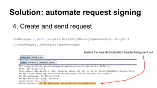 Solution: automate request signing
4. Create and send request
newMessage = self._helpers.buildHttpMessage(newHeaders, bodyStr)
currentRequest.setRequest(newMessage)
Here’s the new Authorization header being sent out
 