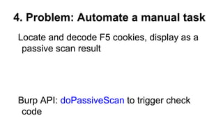 4. Problem: Automate a manual task
Locate and decode F5 cookies, display as a
passive scan result
Burp API: doPassiveScan to trigger check
code
 