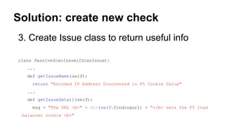 Solution: create new check
3. Create Issue class to return useful info
class PassiveScanIssue(IScanIssue):
...
def getIssueName(self):
return "Encoded IP Address Discovered in F5 Cookie Value"
...
def getIssueDetail(self):
msg = "The URL <b>" + str(self.findingurl) + "</b> sets the F5 load
balancer cookie <b>"
 