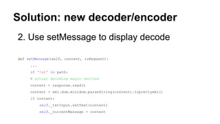 Solution: new decoder/encoder
2. Use setMessage to display decode
def setMessage(self, content, isRequest):
...
if '!ut' in path:
# actual decoding magic omitted
content = response.read()
content = xml.dom.minidom.parseString(content).toprettyxml()
if content:
self._txtInput.setText(content)
self._currentMessage = content
 