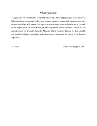 Acknowledgement
This project work would not be completed without the acknowledgement paid to all those who
helped us during our project work, whose constant guidance, support and encouragement have
crowned our efforts with success. It is a great pleasure to express our profound sense of gratitude
to our project guide Mr. Vinod Kumar, DGM (Assy) Milan, Bharat Dynamics Limited and our
project mentor Mr. D.Shashi Ratna, Sr. Manager, Bharat Dynamics Limited for their valuable
and inspiring guidance, suggestions and encouragement throughout the course of our learning
experience.
V. Shobha shobha.vissa20@gmail.com
 