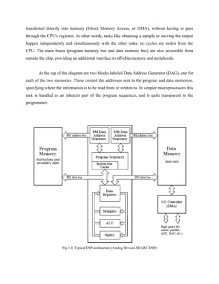 transferred directly into memory (Direct Memory Access, or DMA), without having to pass
through the CPU's registers. In other words, tasks like obtaining a sample or moving the output
happen independently and simultaneously with the other tasks; no cycles are stolen from the
CPU. The main buses (program memory bus and data memory bus) are also accessible from
outside the chip, providing an additional interface to off-chip memory and peripherals.
At the top of the diagram are two blocks labeled Data Address Generator (DAG), one for
each of the two memories. These control the addresses sent to the program and data memories,
specifying where the information is to be read from or written to. In simpler microprocessors this
task is handled as an inherent part of the program sequencer, and is quite transparent to the
programmer.
Fig 1.4: Typical DSP architecture (Analog Devices SHARC DSP)
 