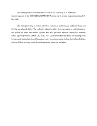 The data register section of the CPU is used in the same way as in traditional
microprocessors. In the ADSP-2106x SHARC DSPs, there are 16 general purpose registers of 40
bits each.
The math processing is broken into three sections, a multiplier, an arithmetic logic unit
(ALU), and a barrel shifter. The multiplier takes the values from two registers, multiplies them,
and places the result into another register. The ALU performs addition, subtraction, absolute
value, logical operations (AND, OR, XOR, NOT), conversion between fixed and floating point
formats, and similar functions. Elementary binary operations are carried out by the barrel shifter,
such as shifting, rotating, extracting and depositing segments, and so on.
 
