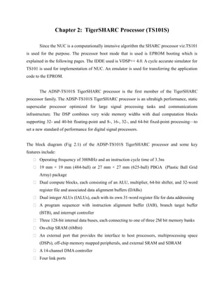 Chapter 2: TigerSHARC Processor (TS101S)
Since the NUC is a computationally intensive algorithm the SHARC processor viz.TS101
is used for the purpose. The processor boot mode that is used is EPROM booting which is
explained in the following pages. The IDDE used is VDSP++ 4.0. A cycle accurate simulator for
TS101 is used for implementation of NUC. An emulator is used for transferring the application
code to the EPROM.
The ADSP-TS101S TigerSHARC processor is the first member of the TigerSHARC
processor family. The ADSP-TS101S TigerSHARC processor is an ultrahigh performance, static
superscalar processor optimized for large signal processing tasks and communications
infrastructure. The DSP combines very wide memory widths with dual computation blocks
supporting 32- and 40-bit floating-point and 8-, 16-, 32-, and 64-bit fixed-point processing—to
set a new standard of performance for digital signal processors.
The block diagram (Fig 2.1) of the ADSP-TS101S TigerSHARC processor and some key
features include:
 Operating frequency of 300MHz and an instruction cycle time of 3.3ns
 19 mm × 19 mm (484-ball) or 27 mm × 27 mm (625-ball) PBGA (Plastic Ball Grid
Array) package
 Dual compute blocks, each consisting of an ALU, multiplier, 64-bit shifter, and 32-word
register file and associated data alignment buffers (DABs)
 Dual integer ALUs (IALUs), each with its own 31-word register file for data addressing
 A program sequencer with instruction alignment buffer (IAB), branch target buffer
(BTB), and interrupt controller
 Three 128-bit internal data buses, each connecting to one of three 2M bit memory banks
 On-chip SRAM (6Mbit)
 An external port that provides the interface to host processors, multiprocessing space
(DSPs), off-chip memory mapped peripherals, and external SRAM and SDRAM
 A 14-channel DMA controller
 Four link ports
 