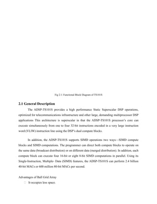 Fig 2.1: Functional Block Diagram of TS101S
2.1 General Description
The ADSP-TS101S provides a high performance Static Superscalar DSP operations,
optimized for telecommunications infrastructure and other large, demanding multiprocessor DSP
applications This architecture is superscalar in that the ADSP-TS101S processor’s core can
execute simultaneously from one to four 32-bit instructions encoded in a very large instruction
word (VLIW) instruction line using the DSP’s dual compute blocks.
In addition, the ADSP-TS101S supports SIMD operations two ways—SIMD compute
blocks and SIMD computations. The programmer can direct both compute blocks to operate on
the same data (broadcast distribution) or on different data (merged distribution). In addition, each
compute block can execute four 16-bit or eight 8-bit SIMD computations in parallel. Using its
Single-Instruction, Multiple- Data (SIMD) features, the ADSP-TS101S can perform 2.4 billion
40-bit MACs or 600 million 80-bit MACs per second.
Advantages of Ball Grid Array
 It occupies less space.
 