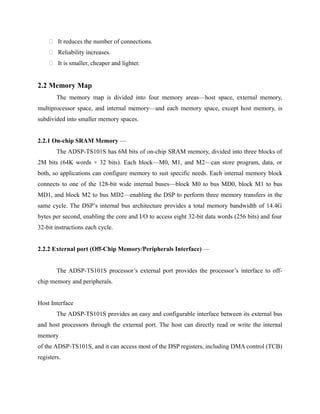  It reduces the number of connections.
 Reliability increases.
 It is smaller, cheaper and lighter.
2.2 Memory Map
The memory map is divided into four memory areas—host space, external memory,
multiprocessor space, and internal memory—and each memory space, except host memory, is
subdivided into smaller memory spaces.
2.2.1 On-chip SRAM Memory —
The ADSP-TS101S has 6M bits of on-chip SRAM memory, divided into three blocks of
2M bits (64K words × 32 bits). Each block—M0, M1, and M2—can store program, data, or
both, so applications can configure memory to suit specific needs. Each internal memory block
connects to one of the 128-bit wide internal buses—block M0 to bus MD0, block M1 to bus
MD1, and block M2 to bus MD2—enabling the DSP to perform three memory transfers in the
same cycle. The DSP’s internal bus architecture provides a total memory bandwidth of 14.4G
bytes per second, enabling the core and I/O to access eight 32-bit data words (256 bits) and four
32-bit instructions each cycle.
2.2.2 External port (Off-Chip Memory/Peripherals Interface) —
The ADSP-TS101S processor’s external port provides the processor’s interface to off-
chip memory and peripherals.
Host Interface
The ADSP-TS101S provides an easy and configurable interface between its external bus
and host processors through the external port. The host can directly read or write the internal
memory
of the ADSP-TS101S, and it can access most of the DSP registers, including DMA control (TCB)
registers.
 