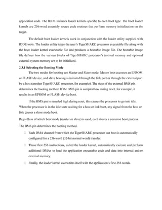 application code. The IDDE includes loader kernels specific to each boot type. The boot loader
kernels are 256-word assembly source code routines that perform memory initialization on the
target.
The default boot loader kernels work in conjunction with the loader utility supplied with
IDDE tools. The loader utility takes the user’s TigerSHARC processor executable file along with
the boot loader kernel executable file and produces a bootable image file. The bootable image
file defines how the various blocks of TigerSHARC processor’s internal memory and optional
external system memory are to be initialized.
2.3.1 Selecting the Booting Mode
The two modes for booting are Master and Slave mode. Master boot accesses an EPROM
or FLASH device, and slave booting is initiated through the link port or through the external port
by a host (another TigerSHARC processor, for example). The state of the external BMS pin
determines the booting method. If the BMS pin is sampled low during reset, for example, it
results in an EPROM or FLASH device boot.
If the BMS pin is sampled high during reset, this causes the processor to go into idle.
When the processor is in the idle state waiting for a host or link boot, any signal from the host or
link causes a slave mode boot.
Regardless of which boot mode (master or slave) is used, each shares a common boot process.
The BMS pin determines the booting method.
 Each DMA channel from which the TigerSHARC processor can boot is automatically
configured for a 256-word (32-bit normal word) transfer.
 Those first 256 instructions, called the loader kernel, automatically execute and perform
additional DMAs to load the application executable code and data into internal and/or
external memory.
 Finally, the loader kernel overwrites itself with the application’s first 256 words.
 