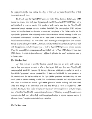 the processor is in idle state waiting for a host or link boot, any signal from the host or link
causes a slave mode boot.
Host boot uses the TigerSHARC processor Auto DMA channels. Either Auto DMA
channel can be used since both Auto DMA channels (AUTODMA0 and AUTODMA1) are active
and initialized at reset to transfer 256 words of code and/or data into the TigerSHARC
processor's internal memory block 0, locations 0x00-0xff. The corresponding DMA interrupt
vectors are initialized to 0. An interrupt occurs at the completion of the DMA transfer and the
TigerSHARC processor starts executing the boot loader kernel at internal memory location 0x0.
It is intended that these first 256 words act as a boot loader to initialize the rest of TigerSHARC
processor internal memory. The boot loader kernel then brings in the application code and data
through a series of single-word DMA transfers. Finally, the boot loader kernel overwrites itself
with the application code, leaving no trace of itself in TigerSHARC processor internal memory.
When this series of DMA processes completes, the IVT entry of Auto DMA channel 0 (and Auto
DMA channel 1) points to internal memory address 0, allowing the user’s application code to
begin execution.
2.3.4 Link Port Boot
Any link port can be used for booting, since all link ports are active and waiting to
receive data upon power up reset or after a hard reset. Link port boot uses TigerSHARC
processor's link port DMA channels. All link port DMAs are initialized to transfer 256 words to
TigerSHARC processor's internal memory block 0, locations 0x00-0xFF. An interrupt occurs at
the completion of the DMA transfer and the TigerSHARC processor starts executing the boot
loader kernel at internal memory location 0x0. It is intended that these first 256 words act as a
boot loader to initialize the rest of TigerSHARC processor internal memory. The boot loader
kernel then brings in the application code and data through a series of single-word DMA
transfers. Finally, the boot loader kernel overwrites itself with the application code, leaving no
trace of itself in TigerSHARC processor internal memory. When this series of DMA processes
completes, the IVT entry of the link port DMA channel points to internal memory address 0,
allowing the user’s application code to begin execution.
2.3.5 No Boot Mode
 