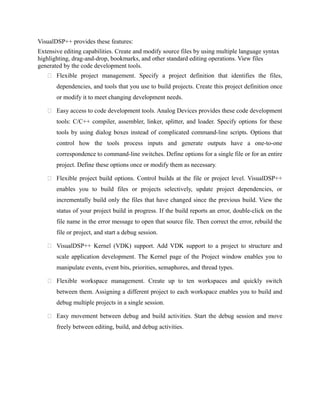 VisualDSP++ provides these features:
Extensive editing capabilities. Create and modify source files by using multiple language syntax
highlighting, drag-and-drop, bookmarks, and other standard editing operations. View files
generated by the code development tools.
 Flexible project management. Specify a project definition that identifies the files,
dependencies, and tools that you use to build projects. Create this project definition once
or modify it to meet changing development needs.
 Easy access to code development tools. Analog Devices provides these code development
tools: C/C++ compiler, assembler, linker, splitter, and loader. Specify options for these
tools by using dialog boxes instead of complicated command-line scripts. Options that
control how the tools process inputs and generate outputs have a one-to-one
correspondence to command-line switches. Define options for a single file or for an entire
project. Define these options once or modify them as necessary.
 Flexible project build options. Control builds at the file or project level. VisualDSP++
enables you to build files or projects selectively, update project dependencies, or
incrementally build only the files that have changed since the previous build. View the
status of your project build in progress. If the build reports an error, double-click on the
file name in the error message to open that source file. Then correct the error, rebuild the
file or project, and start a debug session.
 VisualDSP++ Kernel (VDK) support. Add VDK support to a project to structure and
scale application development. The Kernel page of the Project window enables you to
manipulate events, event bits, priorities, semaphores, and thread types.
 Flexible workspace management. Create up to ten workspaces and quickly switch
between them. Assigning a different project to each workspace enables you to build and
debug multiple projects in a single session.
 Easy movement between debug and build activities. Start the debug session and move
freely between editing, build, and debug activities.
 