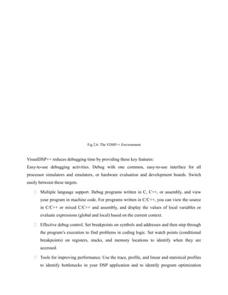 Fig 2.6: The VDSP++ Environment
VisualDSP++ reduces debugging time by providing these key features:
Easy-to-use debugging activities. Debug with one common, easy-to-use interface for all
processor simulators and emulators, or hardware evaluation and development boards. Switch
easily between these targets.
 Multiple language support. Debug programs written in C, C++, or assembly, and view
your program in machine code. For programs written in C/C++, you can view the source
in C/C++ or mixed C/C++ and assembly, and display the values of local variables or
evaluate expressions (global and local) based on the current context.
 Effective debug control. Set breakpoints on symbols and addresses and then step through
the program’s execution to find problems in coding logic. Set watch points (conditional
breakpoints) on registers, stacks, and memory locations to identify when they are
accessed.
 Tools for improving performance. Use the trace, profile, and linear and statistical profiles
to identify bottlenecks in your DSP application and to identify program optimization
 