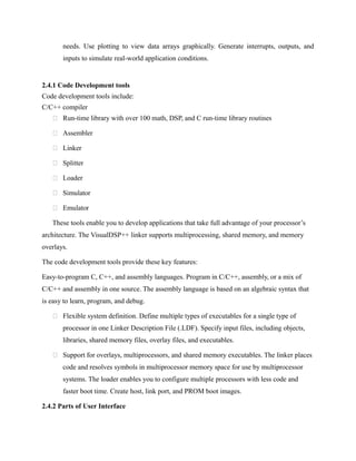 needs. Use plotting to view data arrays graphically. Generate interrupts, outputs, and
inputs to simulate real-world application conditions.
2.4.1 Code Development tools
Code development tools include:
C/C++ compiler
 Run-time library with over 100 math, DSP, and C run-time library routines
 Assembler
 Linker
 Splitter
 Loader
 Simulator
 Emulator
These tools enable you to develop applications that take full advantage of your processor’s
architecture. The VisualDSP++ linker supports multiprocessing, shared memory, and memory
overlays.
The code development tools provide these key features:
Easy-to-program C, C++, and assembly languages. Program in C/C++, assembly, or a mix of
C/C++ and assembly in one source. The assembly language is based on an algebraic syntax that
is easy to learn, program, and debug.
 Flexible system definition. Define multiple types of executables for a single type of
processor in one Linker Description File (.LDF). Specify input files, including objects,
libraries, shared memory files, overlay files, and executables.
 Support for overlays, multiprocessors, and shared memory executables. The linker places
code and resolves symbols in multiprocessor memory space for use by multiprocessor
systems. The loader enables you to configure multiple processors with less code and
faster boot time. Create host, link port, and PROM boot images.
2.4.2 Parts of User Interface
 