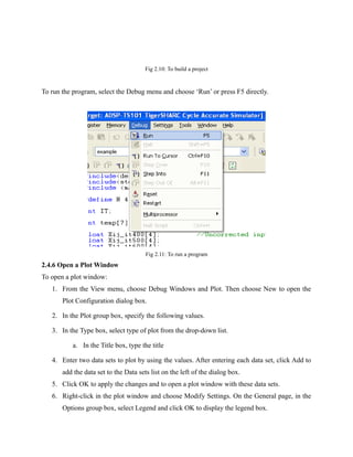 Fig 2.10: To build a project
To run the program, select the Debug menu and choose ‘Run’ or press F5 directly.
Fig 2.11: To run a program
2.4.6 Open a Plot Window
To open a plot window:
1. From the View menu, choose Debug Windows and Plot. Then choose New to open the
Plot Configuration dialog box.
2. In the Plot group box, specify the following values.
3. In the Type box, select type of plot from the drop-down list.
a. In the Title box, type the title
4. Enter two data sets to plot by using the values. After entering each data set, click Add to
add the data set to the Data sets list on the left of the dialog box.
5. Click OK to apply the changes and to open a plot window with these data sets.
6. Right-click in the plot window and choose Modify Settings. On the General page, in the
Options group box, select Legend and click OK to display the legend box.
 