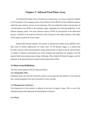 Chapter 3: Infrared Focal Plane Array
An Infrared focal plane array, also known as staring array, is an array of detectors aligned
at the focal plane of the imaging system. Every detector in the IRFPA can have different response
under the same stimulus, known as non-uniformity. This non-uniformity leads to the presence of
a Fixed pattern noise (FPN) in the resulting images, degrading the resolving capabilities of the
thermal imaging system. The most common sources of FPN are inaccuracies in the fabrication
process, variations in the read-out electronics and a decrease in the signal intensity at the edges
of the image caused by the sensor optics.
Infrared (IR) thermal imagers, also known as infrared focal plane arrays (IRFPA), have
been used in military applications for many years. An IR thermal imager is a camera that
provides a picture of the electromagnetic energy radiated from an object in the IR spectral band.
A number of detector technologies have been designed and optimized for imaging in the IR
spectral band, each posing unique design challenges. Most modern IR thermal imagers used for
detection in iR spectral bands are based on focal plane arrays (FPA).
3.1 Basic terms/Definitions
The basic terms related to FPA are discussed below:
3.1.1 Integration Time:
Integration time is the amount of time the system is to be exposed to the radiation. Every detector
has a varied integration time and is measured in micro seconds.
3.1.2 Responsivity of detector:
The Responsivity of the detector is defined as the ratio of output to input. This is one of the
important features that determine the performance of detector.
3.1.3 Pixel:
 