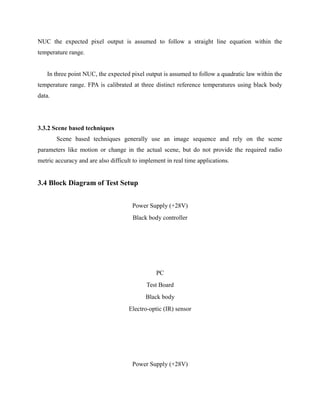 NUC the expected pixel output is assumed to follow a straight line equation within the
temperature range.
In three point NUC, the expected pixel output is assumed to follow a quadratic law within the
temperature range. FPA is calibrated at three distinct reference temperatures using black body
data.
3.3.2 Scene based techniques
Scene based techniques generally use an image sequence and rely on the scene
parameters like motion or change in the actual scene, but do not provide the required radio
metric accuracy and are also difficult to implement in real time applications.
3.4 Block Diagram of Test Setup
Power Supply (+28V)
Black body controller
PC
Test Board
Black body
Electro-optic (IR) sensor
Power Supply (+28V)
 