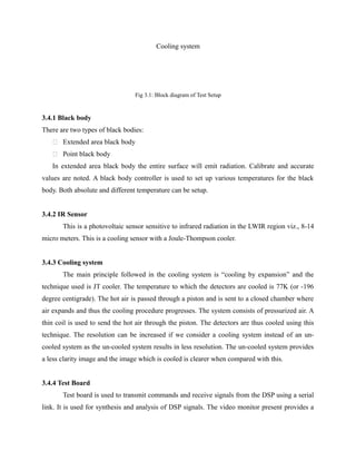 Cooling system
Fig 3.1: Block diagram of Test Setup
3.4.1 Black body
There are two types of black bodies:
 Extended area black body
 Point black body
In extended area black body the entire surface will emit radiation. Calibrate and accurate
values are noted. A black body controller is used to set up various temperatures for the black
body. Both absolute and different temperature can be setup.
3.4.2 IR Sensor
This is a photovoltaic sensor sensitive to infrared radiation in the LWIR region viz., 8-14
micro meters. This is a cooling sensor with a Joule-Thompson cooler.
3.4.3 Cooling system
The main principle followed in the cooling system is “cooling by expansion” and the
technique used is JT cooler. The temperature to which the detectors are cooled is 77K (or -196
degree centigrade). The hot air is passed through a piston and is sent to a closed chamber where
air expands and thus the cooling procedure progresses. The system consists of pressurized air. A
thin coil is used to send the hot air through the piston. The detectors are thus cooled using this
technique. The resolution can be increased if we consider a cooling system instead of an un-
cooled system as the un-cooled system results in less resolution. The un-cooled system provides
a less clarity image and the image which is cooled is clearer when compared with this.
3.4.4 Test Board
Test board is used to transmit commands and receive signals from the DSP using a serial
link. It is used for synthesis and analysis of DSP signals. The video monitor present provides a
 