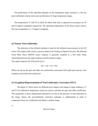 The performance of the algorithm degrades as the temperature range increases i.e. the two
point calibration scheme shows poor performance for large temperature ranges.
The temperatures T1 and T2 at which the black body data is captured in our project are 20
and 36 degrees centigrade respectively. The operating temperatures of the entire system setup is
the room temperature i.e. 27 degrees centigrade.
4.2 Sensor Non-Uniformity
The detection of the infrared radiation is done by the Infrared sensor present in the EO
sensor. The output of the sensor is given as input to the Analog to Digital Converter. The Infrared
Focal Plane Array (IRFPA) sensor response is generally modeled as a first order linear
relationship between the input irradiance and the detector output
The output response Xij of the pixel (i,j) is
Where aij, bij are the gain and offset non uniformities associated with (i,j)th pixel and xij is the
irradiance received by the (i,j)th pixel.
4.3 Graphical Representation of Non-Uniformity Correction (NUC)
The figure 4.1 below show two different pixel outputs with change in input irradiance, T1
and T2 are calibration temperatures which are used to calculate the gain and offset coefficients.
The inequalities in those mathematical parameters are due to the presence of non-uniformity in
the image. Hence, the non-uniformity correction technique is implemented in order to
compensate these two coefficients and obtain a uniform image.
A
Detector Output
 