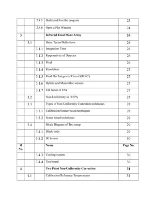 2.4.5 Build and Run the program 23
2.4.6 Open a Plot Window 24
3 Infrared Focal Plane Array 26
3.1 Basic Terms/Definitions 26
3.1.1 Integration Time 26
3.1.2 Responsivity of Detector 26
3.1.3 Pixel 26
3.1.4 Resolution 27
3.1.5 Read Out Integrated Circuit (ROIC) 27
3.1.6 Hybrid and Monolithic sensors 27
3.1.7 Fill factor of FPA 27
3.2 Non-Uniformity in IRFPA 27
3.3 Types of Non-Uniformity Correction techniques 28
3.3.1 Calibration/Source based techniques 28
3.3.2 Scene based techniques 29
3.4 Block Diagram of Test setup 29
3.4.1 Black body 29
3.4.2 IR Sensor 30
Sl
No.
Name Page No.
3.4.3 Cooling system 30
3.4.4 Test board 30
4 Two Point Non-Uniformity Correction 31
4.1 Calibration/Reference Temperatures 31
 