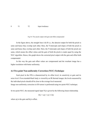 0 T1 T2 Input irradiance
Fig 4.4: Two pixels output with gain and offset compensated
In the figure above, the straight lines A & B i.e., the detector output for both the pixels is
same and hence they overlap each other. Here, the Y-intercepts and slopes of both the pixels is
same and hence they overlap each other. Here, the Y-intercepts and slopes of both the pixels are
same, which means the offset values and the gain of both the pixels is made equal by using the
NUC algorithm. Hence, this graph shows the corrected pixel output with the gain and offset both
compensated.
In this way the gain and offset values are compensated and the resultant image has a
higher resolution with better uniformity.
4.4 Two point Non-uniformity Correction (NUC) Technique
Each pixel in the FPA is characterized by its offset level, its sensitivity or gain and its
noise level. If an extended black body is viewed by an IR thermal imager, the levels measured by
the individual pixels should all be close to the average level measured.
Image non-uniformity correction in EO sensor is performed using two point NUC technique.
In two point NUC, the measured signal input Yij is given by the following linear relationship.
where aij is the gain and bij is offset.
 