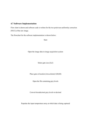 4.7 Software Implementation
Flow chart is drawn and software code is written for the two point non-uniformity correction
(NUC) of the raw image.
The flowchart for the software implementation is shown below:
Start
Open the image data in image acquisition system
Select gate size (2x2)
Place gate at location (row,column)=(60,60)
Open the file containing grey levels
Convert hexadecimal grey levels to decimal
Populate the input temperature array at which data is being captured
 
