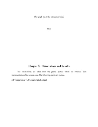 Plot graph for all the integration times
Stop
Chapter 5: Observations and Results
The observations are taken from the graphs plotted which are obtained from
implementation of the source code. The following graphs are plotted.
5.1 Temperature vs. Corrected pixel output
 
