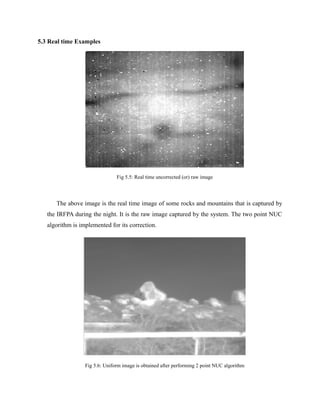 5.3 Real time Examples
Fig 5.5: Real time uncorrected (or) raw image
The above image is the real time image of some rocks and mountains that is captured by
the IRFPA during the night. It is the raw image captured by the system. The two point NUC
algorithm is implemented for its correction.
Fig 5.6: Uniform image is obtained after performing 2 point NUC algorithm
 