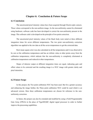 Chapter 6: Conclusion & Future Scope
6.1 Conclusion
The uncorrected pixel intensity values have been acquired through Electro-optic sensors.
These values correspond to the non-uniform image. As the non-uniformity cannot be eliminated
using hardware, software code has been developed to correct the non-uniformity present in the
image. This software code is developed on the principle of two point correction.
The uncorrected pixel intensity values of the black body were noted at three different
integration times for seven different temperatures. The two point non-uniformity correction
algorithm was applied to the raw data at all the seven temperatures to get the corrected data.
Root mean square error was also calculated at all the temperatures and it was observed to
be zero at the calibration temperatures and has an infinite value at other points away from the
calibration temperatures; which indicate that the non-uniformity is completely eliminated at
calibration temperatures and reduced at other temperatures.
Slopes of detector output at different integration times are equal, indicating gain and
offset values to be corrected and the resulting image is a NUC image with greater clarity and
pixel intensities.
6.2 Future Scope
In this project, the Two point calibration NUC has been used. But for a greater accuracy
and enhancing the image further, the Three point calibration NUC could be used which is an
advanced version. Here three calibration temperatures are chosen for reference in the non-
uniformity correction.
In future, this project can also be extended and modified by using a Field Programmable
Gate Array (FPGA) in the place of TigerSHARC digital signal processor in order to further
improve the processing capabilities.
 