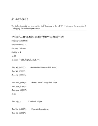SOURCE CODE
The following code has been written in C language in the VDSP++ Integrated Development &
Debugging Environment (ID & DE).
#PROGRAM FOR NON-UNIFORMITY CORRECTION
#include<defts101.h>
#include<stdio.h>
#include <math.h>
#define N 4
int IT;
int temp[7]={16,20,24,28,32,36,40};
float Xij_it400[4]; //Uncorrected input (diff int. times)
float Xij_it500[4];
float Xij_it600[4];
float rmse_it400[7]; //RMSE for diff. integration times
float rmse_it500[7];
float rmse_it600[7];
int k;
float Yij[4]; //Corrected output
float Ym_it400[7]; //Corrected output avg.
float Ym_it500[7];
 