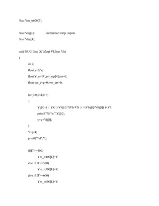 float Ym_it600[7];
float Vlij[4]; //reference temp. inputs
float Vhij[4];
void NUC(float X[],float Vl,float Vh)
{
int i;
float y=0,Y;
float Y_err[4],err_sqr[4],err=0;
float sqr_avg=0,rms_err=0;
for(i=0;i<4;i++)
{
Yij[i]=( ( (X[i]-Vlij[i])*(Vh-Vl) ) / (Vhij[i]-Vlij[i]) )+Vl;
printf("%f n ",Yij[i]);
y=y+Yij[i];
}
Y=y/4;
printf("%f",Y);
if(IT==400)
Ym_it400[k]=Y;
else if(IT==500)
Ym_it500[k]=Y;
else if(IT==600)
Ym_it600[k]=Y;
 