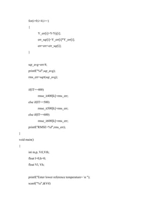 for(i=0;i<4;i++)
{
Y_err[i]=Y-Yij[i];
err_sqr[i]=Y_err[i]*Y_err[i];
err=err+err_sqr[i];
}
sqr_avg=err/4;
printf("%f",sqr_avg);
rms_err=sqrt(sqr_avg);
if(IT==400)
rmse_it400[k]=rms_err;
else if(IT==500)
rmse_it500[k]=rms_err;
else if(IT==600)
rmse_it600[k]=rms_err;
printf("RMSE=%f",rms_err);
}
void main()
{
int m,p, Vtl,Vth;
float l=0,h=0;
float Vl, Vh;
printf("Enter lower reference temperature= n ");
scanf("%i",&Vtl)
 
