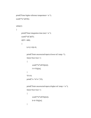 printf("Enter higher reference temperature= n ");
scanf("%i",&Vth);
while(1)
{
printf("Enter integration time (ms)= n ");
scanf("%d",&IT);
if(IT==400)
{
k=0, l=0,h=0;
printf("Enter uncorrected input at lower ref. temp.=");
for(m=0;m<4;m++)
{
scanf("%f",&Vlij[m]);
l=l+Vlij[m];
}
Vl=l/4;
printf("n %f n ",Vl);
printf("Enter uncorrected input at higher ref. temp.= n ");
for(m=0;m<4;m++)
{
scanf("%f",&Vhij[m]);
h=h+Vhij[m];
}
 