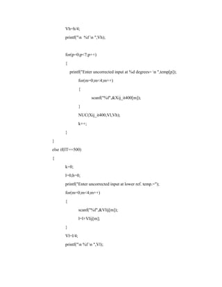 Vh=h/4;
printf("n %f n ",Vh);
for(p=0;p<7;p++)
{
printf("Enter uncorrected input at %d degrees= n ",temp[p]);
for(m=0;m<4;m++)
{
scanf("%f",&Xij_it400[m]);
}
NUC(Xij_it400,Vl,Vh);
k++;
}
}
else if(IT==500)
{
k=0;
l=0,h=0;
printf("Enter uncorrected input at lower ref. temp.=");
for(m=0;m<4;m++)
{
scanf("%f",&Vlij[m]);
l=l+Vlij[m];
}
Vl=l/4;
printf("n %f n ",Vl);
 
