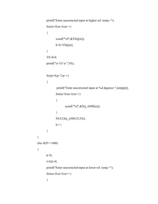 printf("Enter uncorrected input at higher ref. temp.=");
for(m=0;m<4;m++)
{
scanf("%f",&Vhij[m]);
h=h+Vhij[m];
}
Vh=h/4;
printf("n %f n ",Vh);
for(p=0;p<7;p++)
{
printf("Enter uncorrected input at %d degrees=",temp[p]);
for(m=0;m<4;m++)
{
scanf("%f",&Xij_it500[m]);
}
NUC(Xij_it500,Vl,Vh);
k++;
}
}
else if(IT==600)
{
k=0;
l=0,h=0;
printf("Enter uncorrected input at lower ref. temp.=");
for(m=0;m<4;m++)
{
 