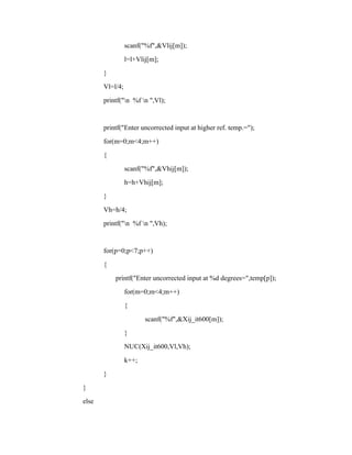 scanf("%f",&Vlij[m]);
l=l+Vlij[m];
}
Vl=l/4;
printf("n %f n ",Vl);
printf("Enter uncorrected input at higher ref. temp.=");
for(m=0;m<4;m++)
{
scanf("%f",&Vhij[m]);
h=h+Vhij[m];
}
Vh=h/4;
printf("n %f n ",Vh);
for(p=0;p<7;p++)
{
printf("Enter uncorrected input at %d degrees=",temp[p]);
for(m=0;m<4;m++)
{
scanf("%f",&Xij_it600[m]);
}
NUC(Xij_it600,Vl,Vh);
k++;
}
}
else
 